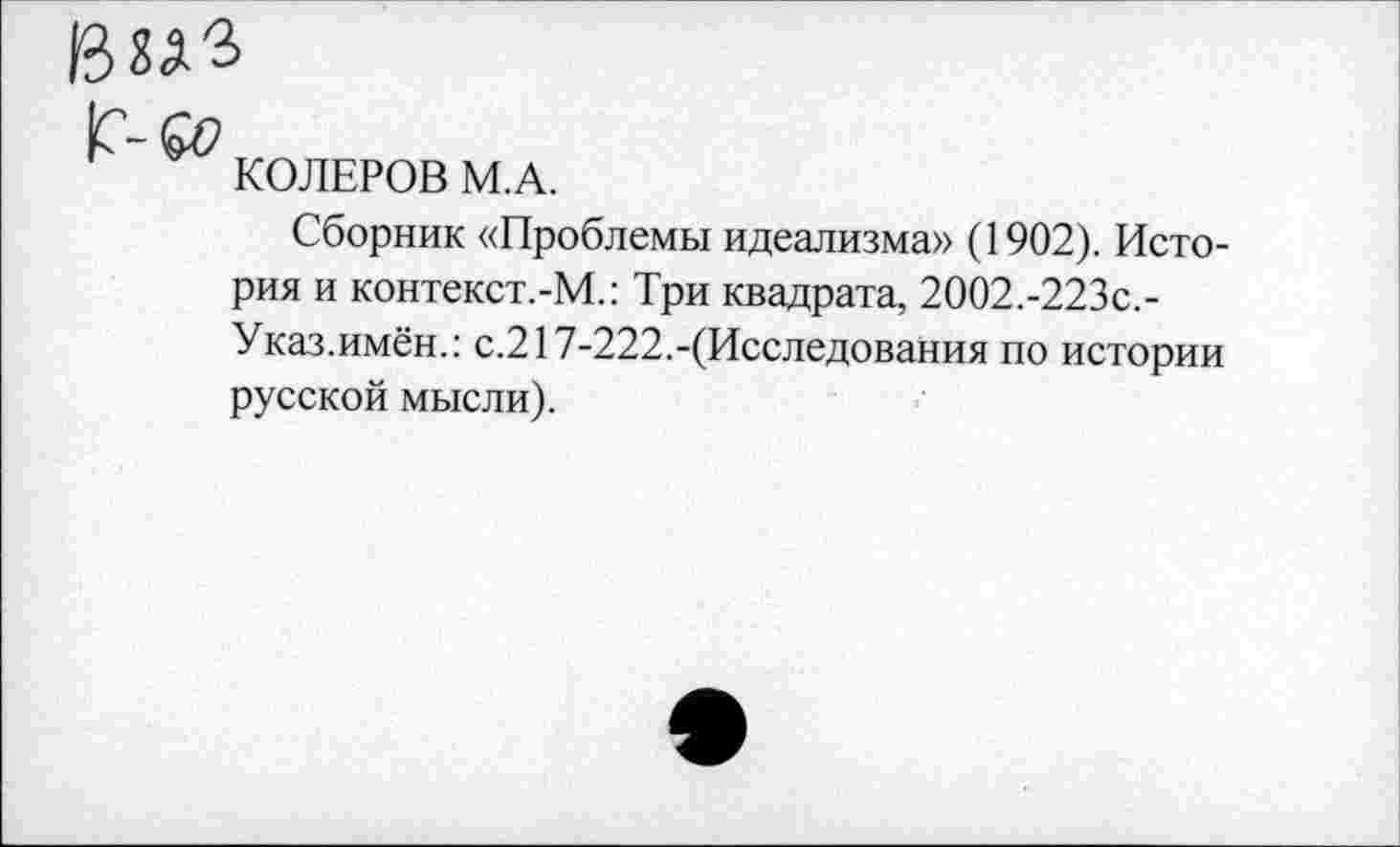 ﻿ВХА'З
С-6»
КОЛЕРОВ М.А.
Сборник «Проблемы идеализма» (1902). История и контекст.-М.: Три квадрата, 2002.-223с,-Указ.имён.: с.217-222.-(Исследования по истории русской мысли).